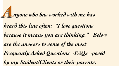 Anyone who has worked with me has 
heard this line often:  “I love questions because it means you are thinking.”   Below are the answers to some of the most Frequently Asked Questions—FAQs—posed by my Student/Clients or their parents.