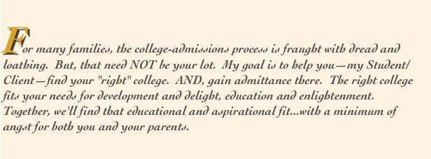 
For many families, the college-admissions process is fraught with dread and
loathing.  But, that need NOT be your lot.  My goal is to help you—my Student/Client—find your "right" college.  AND, gain admittance there.  The right college fits your needs for development and delight, education and enlightenment.  Together, we'll find that educational and aspirational fit...with a minimum of angst for both you and your parents.  
      
            

