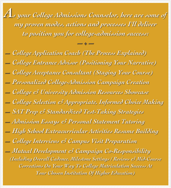 As your College Admissions Counselor, here are some of
my proven modes, actions and processes I'll deliver 
to position you for college-admission success: 
—+—
— College Application Coach (The Process Explained)
— College Entrance Advisor (Positioning Your Narrative)
— College Acceptance Consultant (Staging Your Course)
— Personalized College-Admission Campaign Creation
— College & University Admission Resources Showcase
— College Selection & Appropriate, Informed Choice Making
— SAT Prep & Standardized Test-Taking Strategies
— Admission Essays & Personal Statement Tutoring
— High School Extracurricular Activities Resume Building
— College Interviews & Campus Visit Preparation
— Mutual Development & Campaign Co-Responsibility
(Including Overall Cadence, Milestone Settings / Reviews & Mid-Course Corrections On Your Way To College Matriculation Success At  Your Chosen Institution Of Higher Education)   